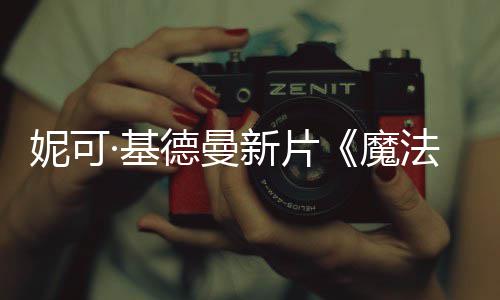 新片德曼魔妮可文正曝中告·基缘法情式预